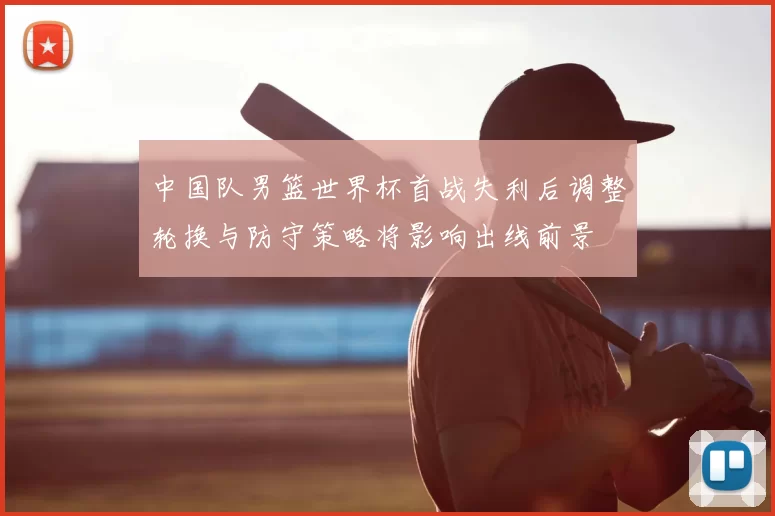 中国队男篮世界杯首战失利后调整轮换与防守策略将影响出线前景