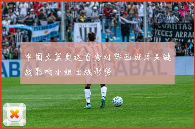中国女篮奥运首秀对阵西班牙关键战影响小组出线形势