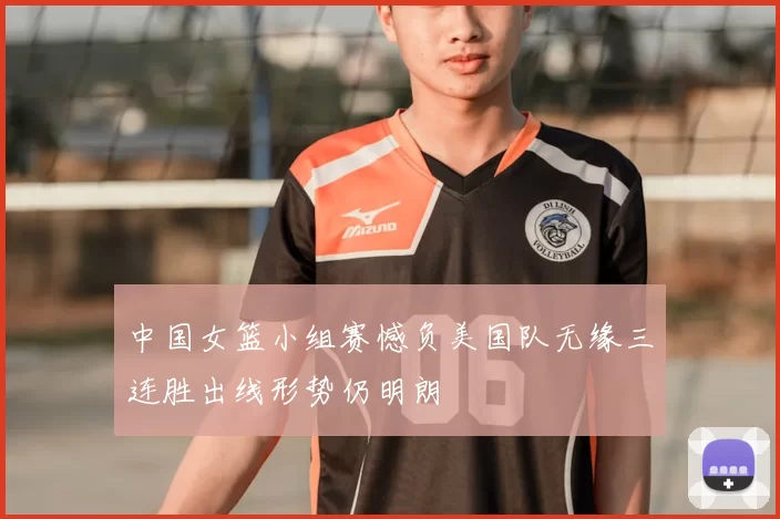 中国女篮小组赛憾负美国队无缘三连胜出线形势仍明朗
