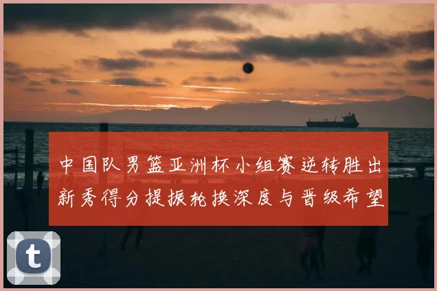 中国队男篮亚洲杯小组赛逆转胜出新秀得分提振轮换深度与晋级希望