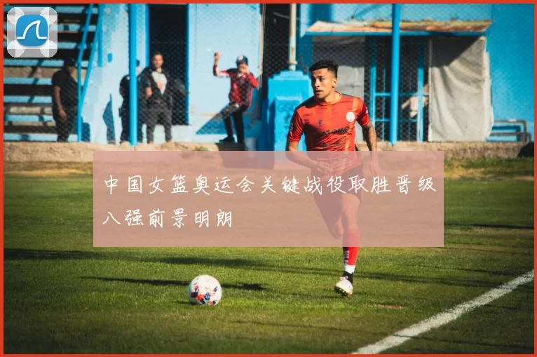 中国女篮奥运会关键战役取胜晋级八强前景明朗