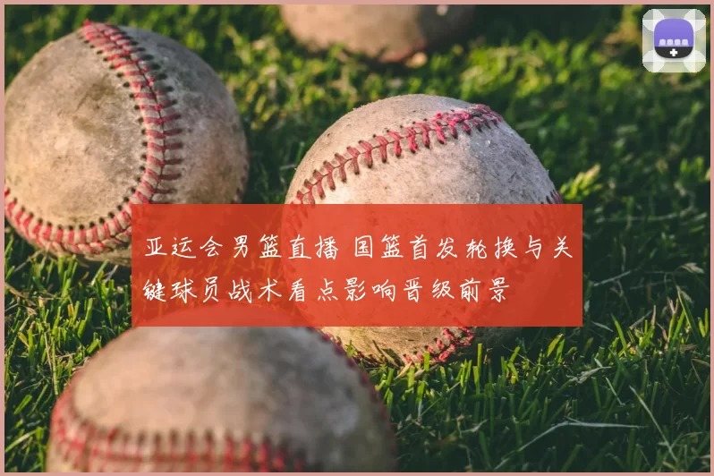 亚运会男篮直播 国篮首发轮换与关键球员战术看点影响晋级前景