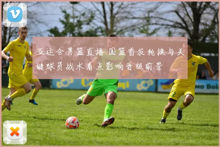 亚运会男篮直播 国篮首发轮换与关键球员战术看点影响晋级前景