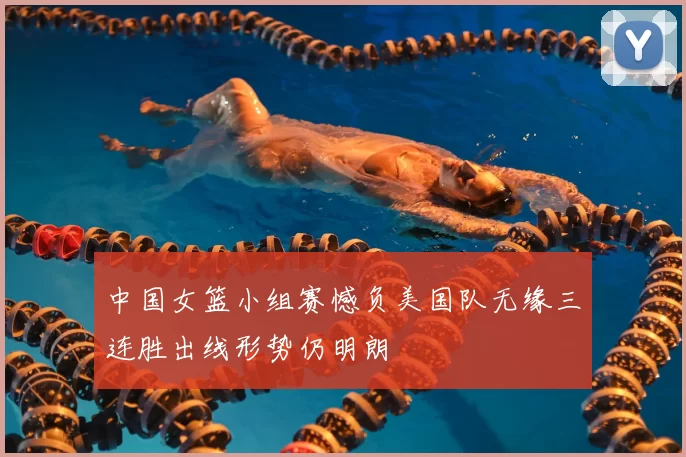 中国女篮小组赛憾负美国队无缘三连胜出线形势仍明朗