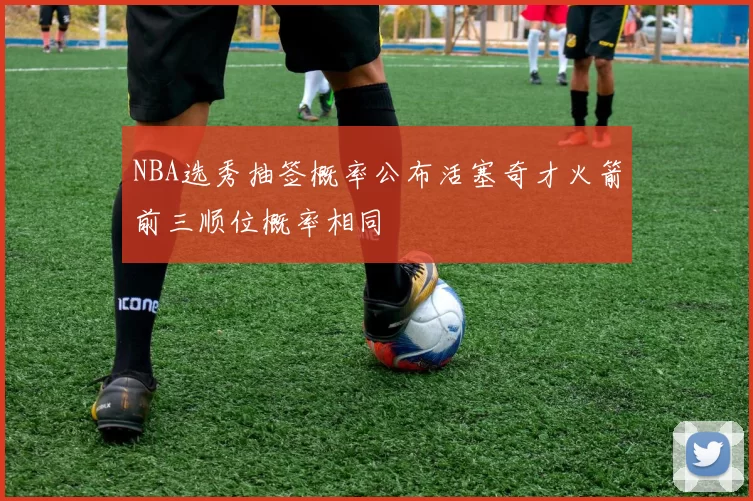 NBA选秀抽签概率公布活塞奇才火箭前三顺位概率相同
