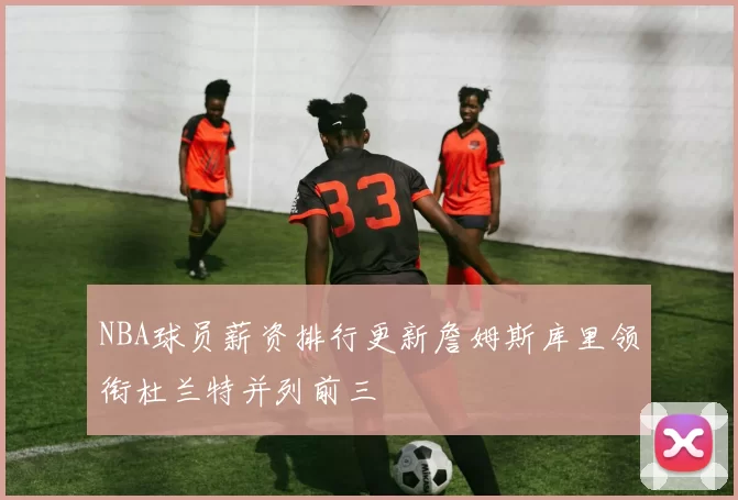 NBA球员薪资排行更新詹姆斯库里领衔杜兰特并列前三