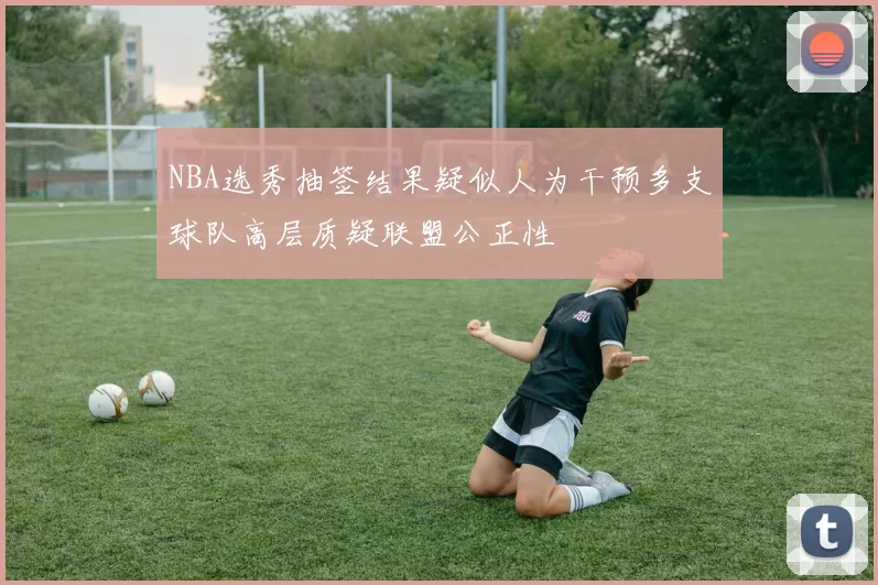 NBA选秀抽签结果疑似人为干预多支球队高层质疑联盟公正性