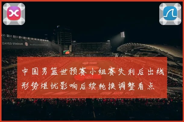 中国男篮世预赛小组赛失利后出线形势堪忧影响后续轮换调整看点