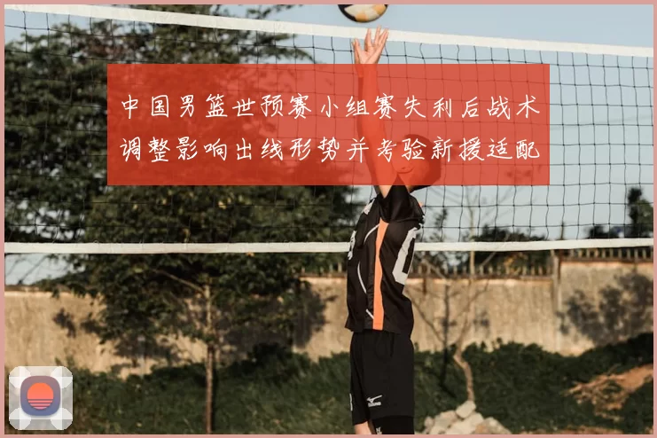 中国男篮世预赛小组赛失利后战术调整影响出线形势并考验新援适配