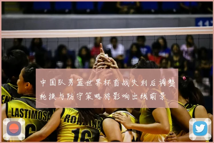中国队男篮世界杯首战失利后调整轮换与防守策略将影响出线前景
