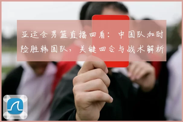 亚运会男篮直播回看：中国队加时险胜韩国队，关键回合与战术解析