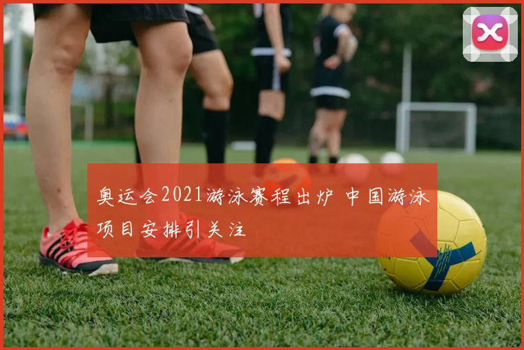 奥运会2021游泳赛程出炉 中国游泳项目安排引关注