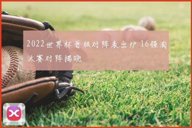 2022世界杯晋级对阵表出炉 16强淘汰赛对阵揭晓