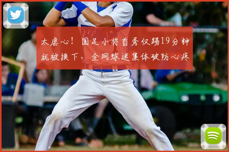 太虐心!国足小将首秀仅踢19分钟就被换下,全网球迷集体破防心疼
