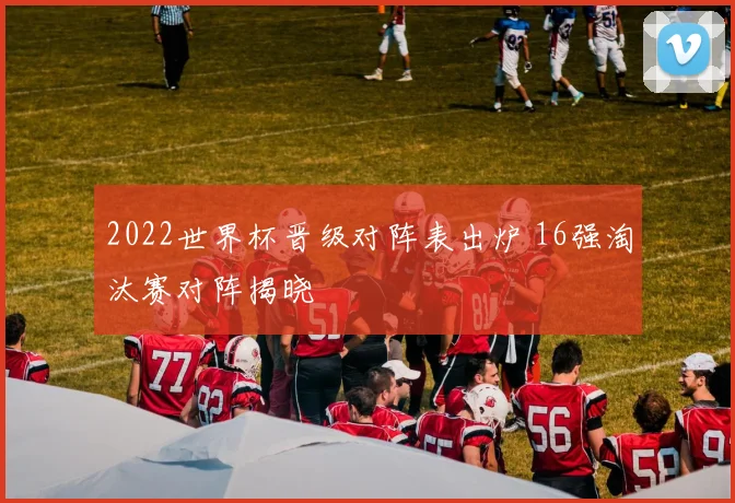 2022世界杯晋级对阵表出炉 16强淘汰赛对阵揭晓