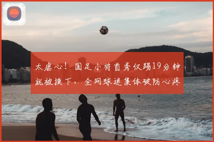 太虐心!国足小将首秀仅踢19分钟就被换下,全网球迷集体破防心疼
