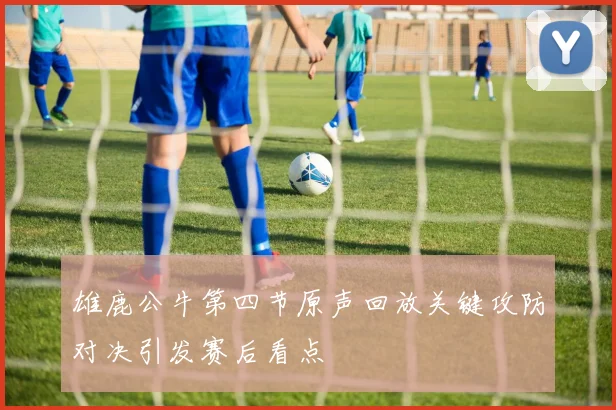 雄鹿公牛第四节原声回放关键攻防对决引发赛后看点