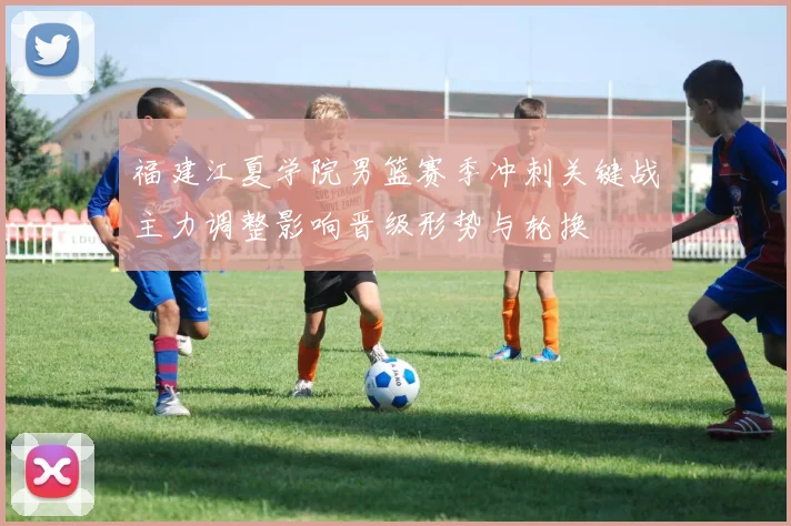 福建江夏学院男篮赛季冲刺关键战主力调整影响晋级形势与轮换